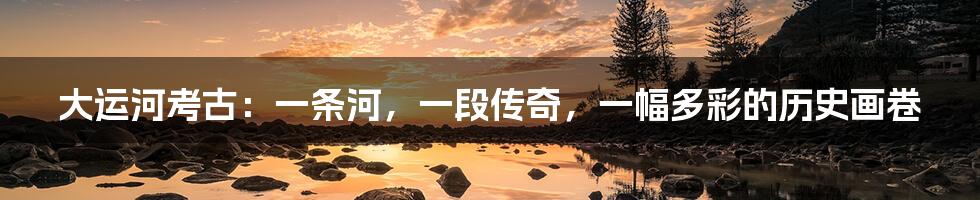 大运河考古:一条河,一段传奇,一幅多彩的历史画卷