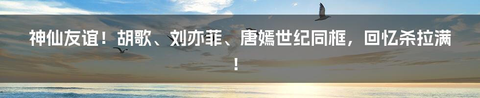 神仙友谊!胡歌、刘亦菲、唐嫣世纪同框,回忆杀拉满!