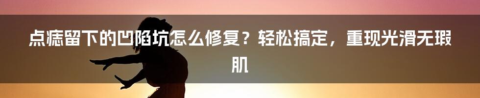 点痣留下的凹陷坑怎么修复?轻松搞定,重现光滑无瑕肌