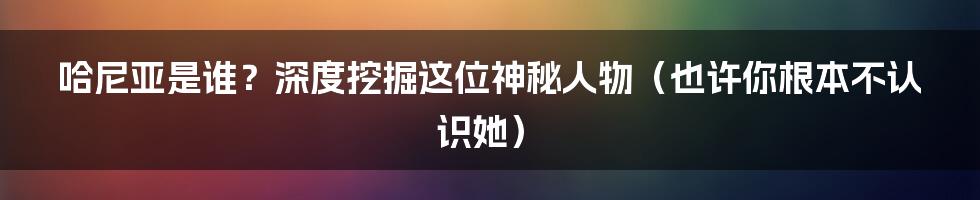 哈尼亚是谁?深度挖掘这位神秘人物(也许你根本不认识她)