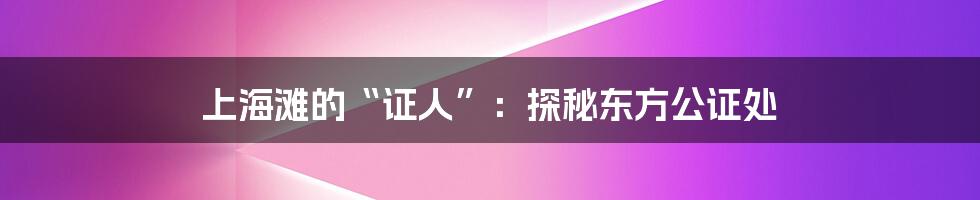上海滩的“证人”:探秘东方公证处