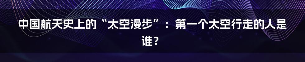 中国航天史上的“太空漫步”:第一个太空行走的人是谁?