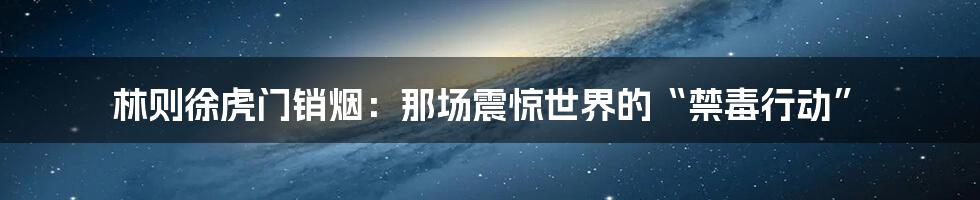 林则徐虎门销烟:那场震惊世界的“禁毒行动”