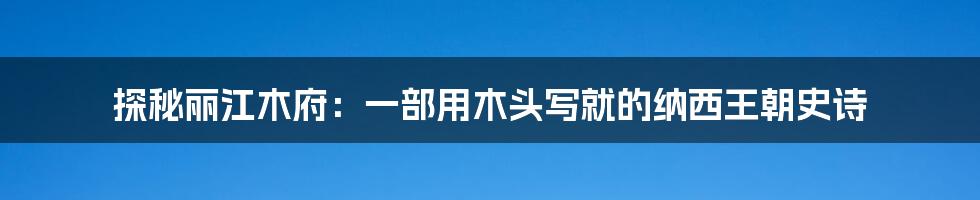 探秘丽江木府:一部用木头写就的纳西王朝史诗