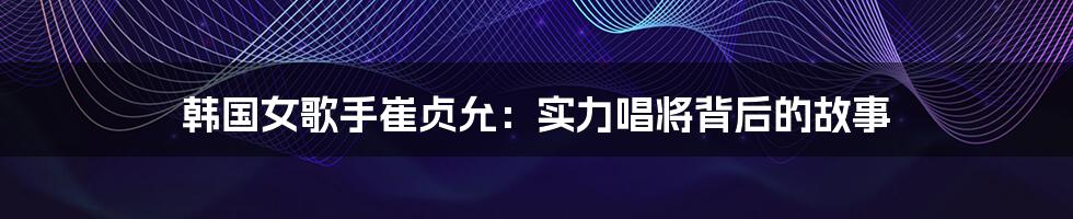 韩国女歌手崔贞允:实力唱将背后的故事