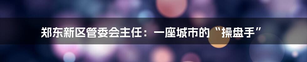 郑东新区管委会主任:一座城市的“操盘手”