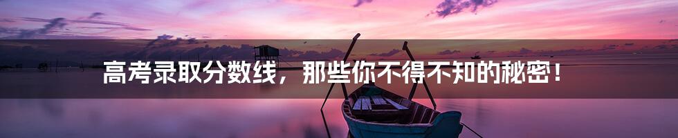 高考录取分数线，那些你不得不知的秘密！