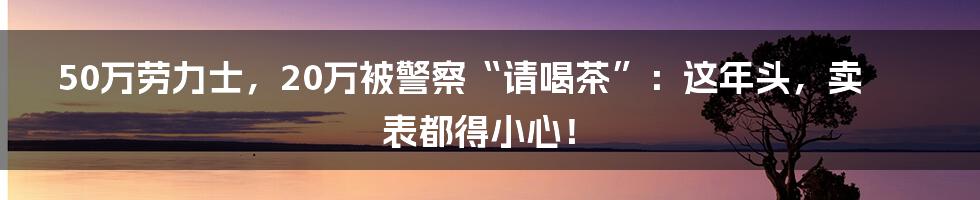 50万劳力士,20万被警察“请喝茶”:这年头,卖表都得小心!