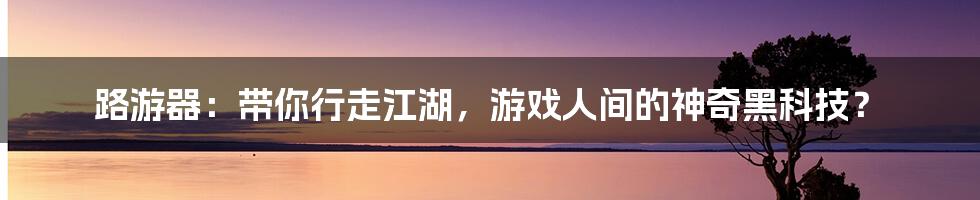 路游器:带你行走江湖,游戏人间的神奇黑科技?