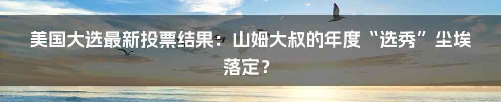 美国大选最新投票结果:山姆大叔的年度“选秀”尘埃落定?