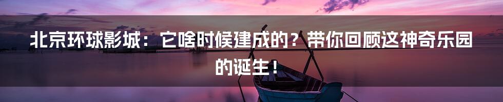 北京环球影城:它啥时候建成的?带你回顾这神奇乐园的诞生!