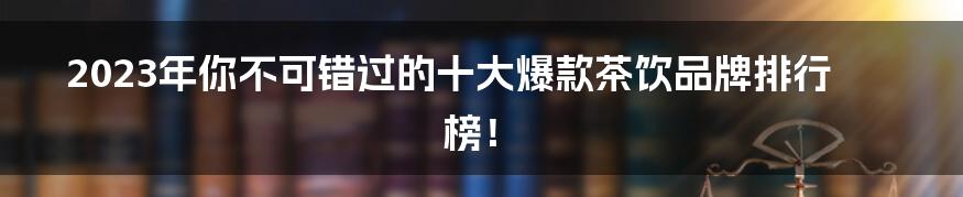 2023年你不可错过的十大爆款茶饮品牌排行榜!