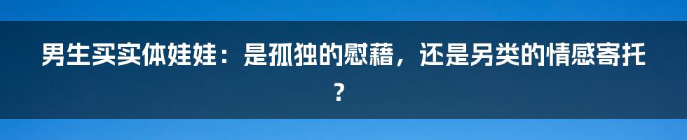 男生买实体娃娃:是孤独的慰藉,还是另类的情感寄托?