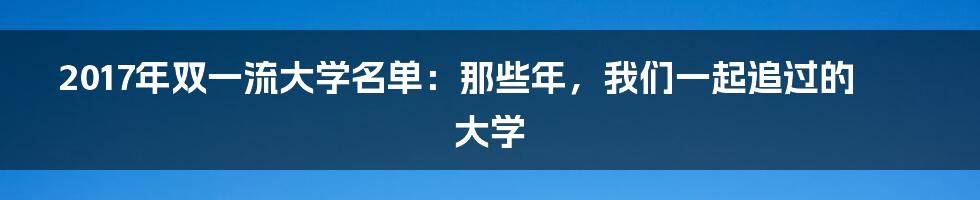 2017年双一流大学名单:那些年,我们一起追过的大学