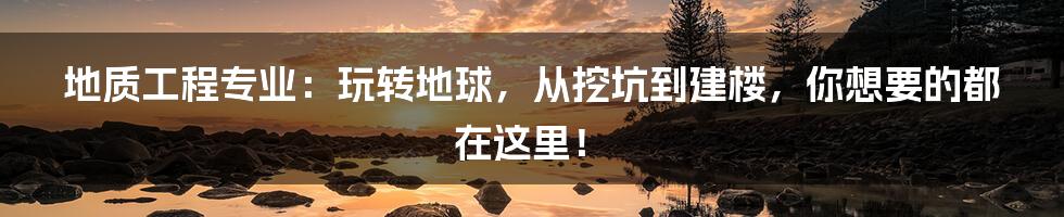 地质工程专业:玩转地球,从挖坑到建楼,你想要的都在这里!