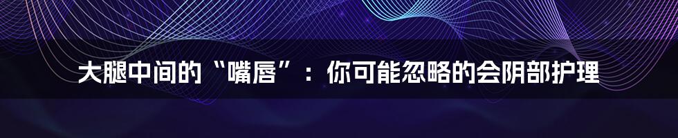 大腿中间的“嘴唇”:你可能忽略的会阴部护理