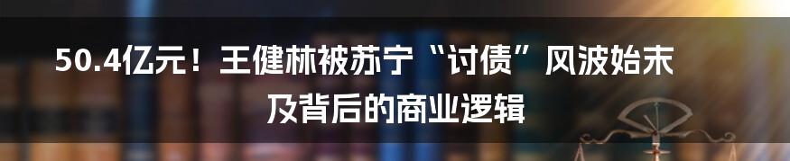 50.4亿元!王健林被苏宁“讨债”风波始末及背后的商业逻辑