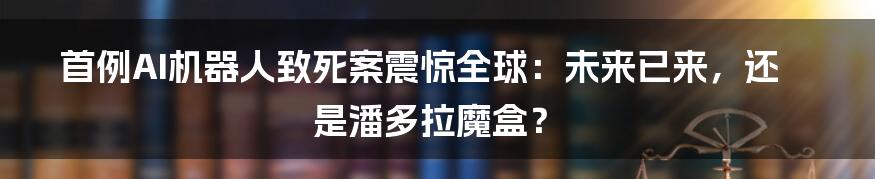 首例AI机器人致死案震惊全球:未来已来,还是潘多拉魔盒?