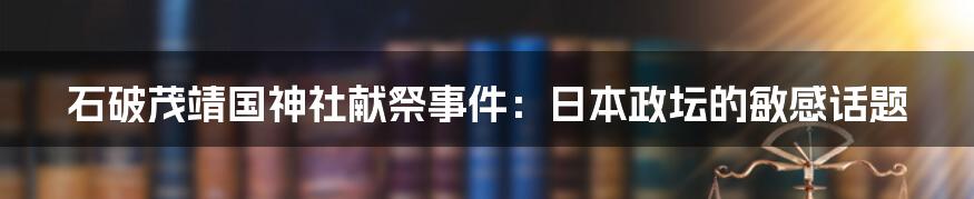 石破茂靖国神社献祭事件:日本政坛的敏感话题