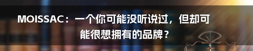 MOISSAC:一个你可能没听说过,但却可能很想拥有的品牌?