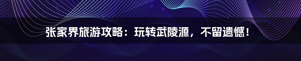 张家界旅游攻略:玩转武陵源,不留遗憾!