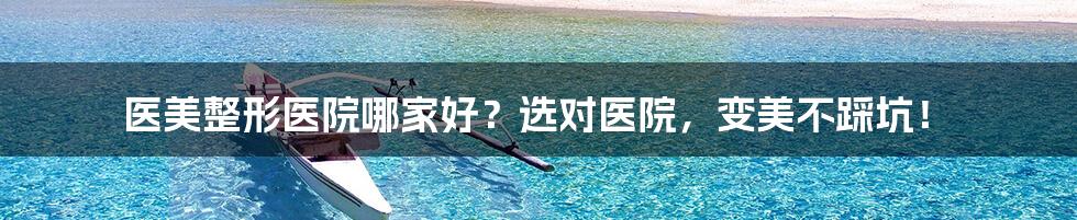 医美整形医院哪家好?选对医院,变美不踩坑!