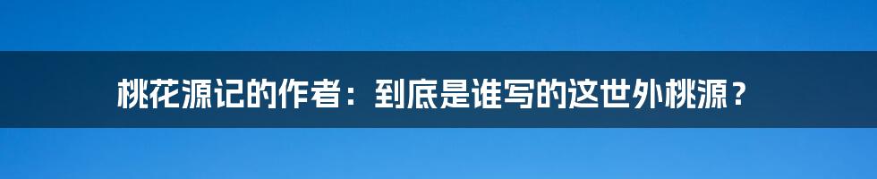 桃花源记的作者:到底是谁写的这世外桃源?