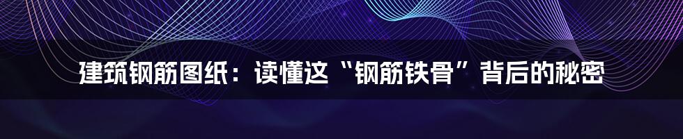 建筑钢筋图纸:读懂这“钢筋铁骨”背后的秘密