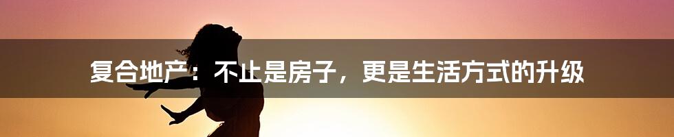 复合地产:不止是房子,更是生活方式的升级