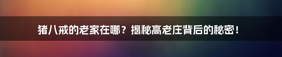 猪八戒的老家在哪?揭秘高老庄背后的秘密!