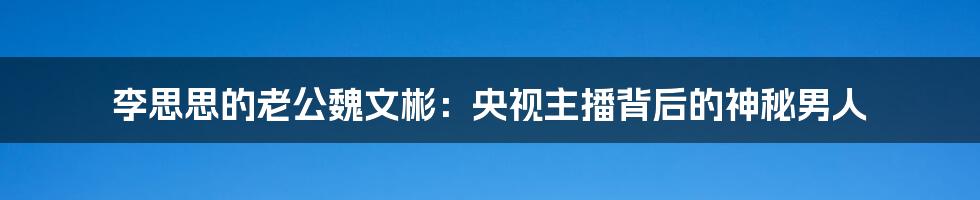 李思思的老公魏文彬:央视主播背后的神秘男人