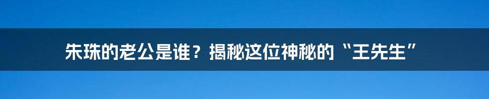 朱珠的老公是谁?揭秘这位神秘的“王先生”