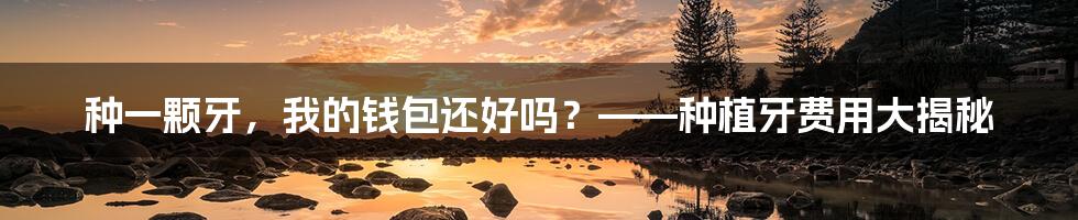 种一颗牙,我的钱包还好吗?——种植牙费用大揭秘
