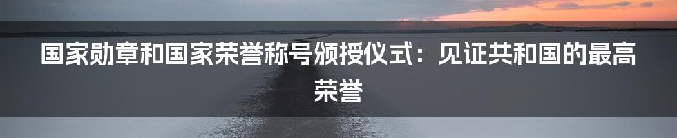 国家勋章和国家荣誉称号颁授仪式:见证共和国的最高荣誉