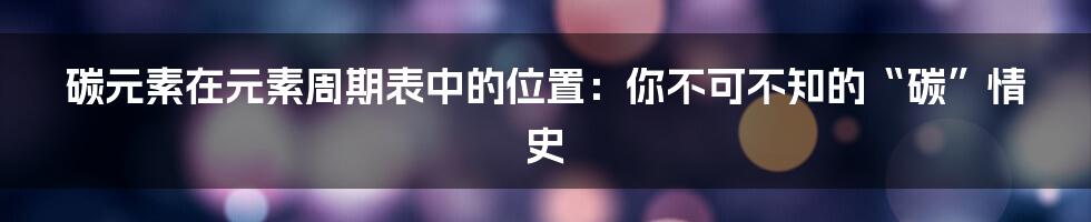 碳元素在元素周期表中的位置:你不可不知的“碳”情史