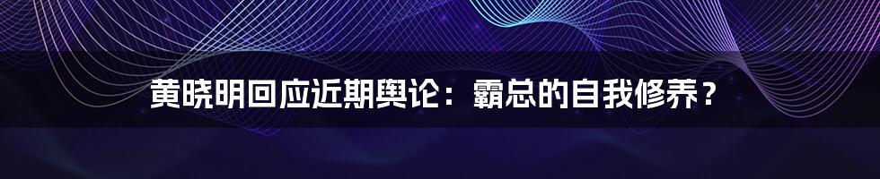 黄晓明回应近期舆论:霸总的自我修养?