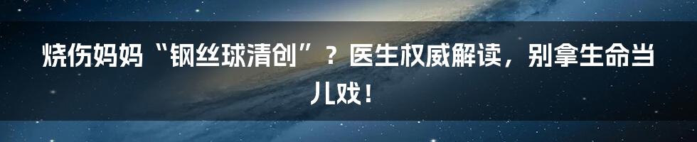 烧伤妈妈“钢丝球清创”?医生权威解读,别拿生命当儿戏!