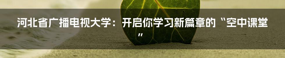 河北省广播电视大学:开启你学习新篇章的“空中课堂”