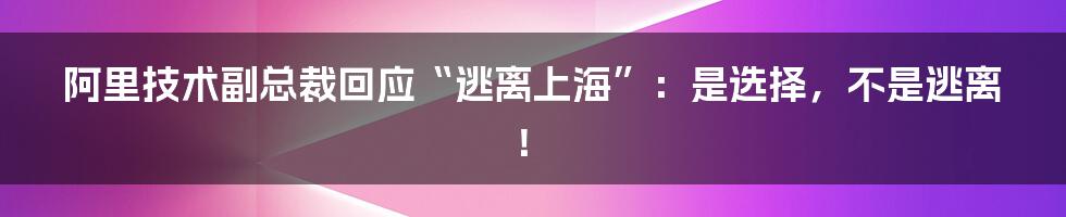 阿里技术副总裁回应“逃离上海”:是选择,不是逃离!