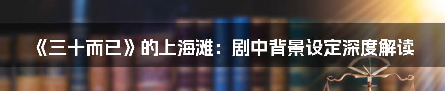 《三十而已》的上海滩:剧中背景设定深度解读