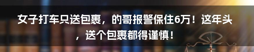 女子打车只送包裹,的哥报警保住6万!这年头,送个包裹都得谨慎!