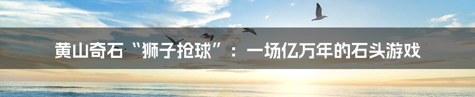 黄山奇石“狮子抢球”:一场亿万年的石头游戏