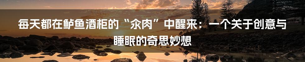 每天都在鲈鱼酒柜的“汆肉”中醒来:一个关于创意与睡眠的奇思妙想