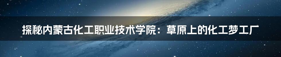 探秘内蒙古化工职业技术学院:草原上的化工梦工厂