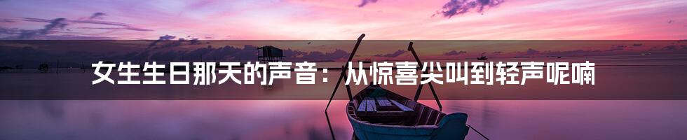 女生生日那天的声音:从惊喜尖叫到轻声呢喃