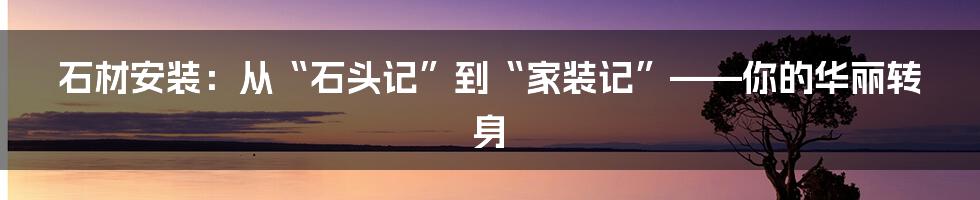 石材安装:从“石头记”到“家装记”——你的华丽转身