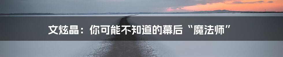 文炫晶：你可能不知道的幕后“魔法师”