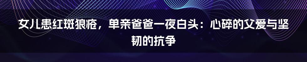 女儿患红斑狼疮,单亲爸爸一夜白头:心碎的父爱与坚韧的抗争