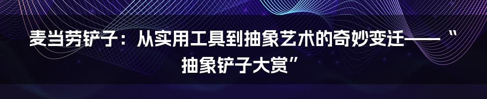 麦当劳铲子:从实用工具到抽象艺术的奇妙变迁——“抽象铲子大赏”