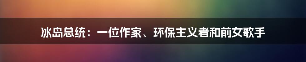 冰岛总统:一位作家、环保主义者和前女歌手